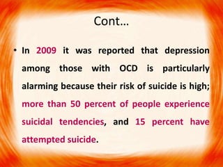 Cont…
• In 2009 it was reported that depression
among those with OCD is particularly
alarming because their risk of suicide is high;
more than 50 percent of people experience
suicidal tendencies, and 15 percent have
attempted suicide.
 