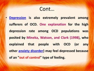 Cont…
• Depression is also extremely prevalent among
sufferers of OCD. One explanation for the high
depression rate among OCD populations was
posited by Mineka, Watson, and Clark (1998), who
explained that people with OCD (or any
other anxiety disorder) may feel depressed because
of an "out of control" type of feeling.
 