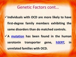 Genetic Factors cont…
Individuals with OCD are more likely to have
first-degree family members exhibiting the
same disorders than do matched controls.
A mutation has been found in the human
serotonin transporter gene, hSERT, in
unrelated families with OCD.
 
