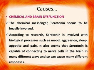 • CHEMICAL AND BRAIN DYSFUNCTION
 The chemical messenger, Serotonin seems to be
heavily involved.
 According to research, Serotonin is involved with
biological processes such as mood, aggression, sleep,
appetite and pain. It also seems that Serotonin is
capable of connecting to nerve cells in the brain in
many different ways and so can cause many different
responses.
Causes…
 
