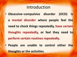 Introduction
• Obsessive–compulsive disorder (OCD) is
a mental disorder where people feel the
need to check things repeatedly, have certain
thoughts repeatedly, or feel they need to
perform certain routines repeatedly.
• People are unable to control either the
thoughts or the activities.
 