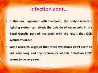 Infection cont…
• If this has happened with the brain, the body’s infection
fighting system can attack the outside of nerve cells in the
Basal Ganglia part of the brain with the result that OCD
symptoms occur.
• Some research suggests that these symptoms don’t seem to
last very long and the occurrence of this ‘infection OCD’
seems to be very rare.
 