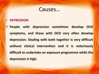 Causes…
• DEPRESSION
 People with depression sometimes develop OCD
symptoms, and those with OCD very often develop
depression. Dealing with both together is very difficult
without clinical intervention and it is notoriously
difficult to undertake an exposure programme while the
depression is high.
 