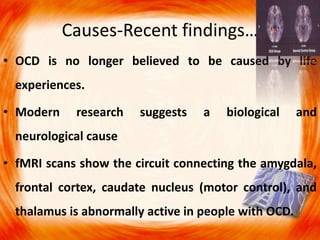 Causes-Recent findings…
• OCD is no longer believed to be caused by life
experiences.
• Modern research suggests a biological and
neurological cause
• fMRI scans show the circuit connecting the amygdala,
frontal cortex, caudate nucleus (motor control), and
thalamus is abnormally active in people with OCD.
 