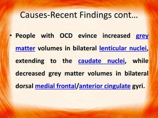 Causes-Recent Findings cont…
• People with OCD evince increased grey
matter volumes in bilateral lenticular nuclei,
extending to the caudate nuclei, while
decreased grey matter volumes in bilateral
dorsal medial frontal/anterior cingulate gyri.
 