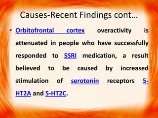 Causes-Recent Findings cont…
• Orbitofrontal cortex overactivity is
attenuated in people who have successfully
responded to SSRI medication, a result
believed to be caused by increased
stimulation of serotonin receptors 5-
HT2A and 5-HT2C.
 