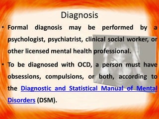 Diagnosis
• Formal diagnosis may be performed by a
psychologist, psychiatrist, clinical social worker, or
other licensed mental health professional.
• To be diagnosed with OCD, a person must have
obsessions, compulsions, or both, according to
the Diagnostic and Statistical Manual of Mental
Disorders (DSM).
 