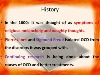 History
• In the 1600s it was thought of as symptoms of
religious melancholy and naughty thoughts.
• Pierre Janet and Sigmund Freud isolated OCD from
the disorders it was grouped with.
• Continuing research is being done about the
causes of OCD and better treatments.
 