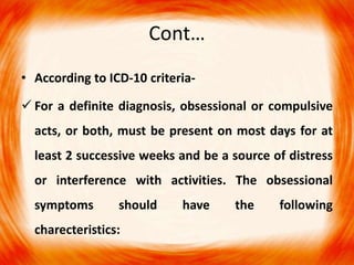 Cont…
• According to ICD-10 criteria-
 For a definite diagnosis, obsessional or compulsive
acts, or both, must be present on most days for at
least 2 successive weeks and be a source of distress
or interference with activities. The obsessional
symptoms should have the following
charecteristics:
 