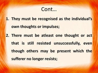 Cont…
1. They must be recognised as the individual’s
own thoughts or impulses;
2. There must be atleast one thought or act
that is still resisted unsuccessfully, even
though others may be present which the
sufferer no longer resists;
 