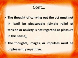 Cont…
• The thought of carrying out the act must not
in itself be pleasurable (simple relief of
tension or anxiety is not regarded as pleasure
in this sense);
• The thoughts, images, or impulses must be
unpleasantly repetitive.
 