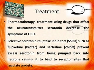 Treatment
• Pharmacotherapy- treatment using drugs that affect
the neurotransmitter serotonin decrease the
symptoms of OCD.
• Selective serotonin reuptake inhibitors (SSRIs) such as
fluoxetine (Prozac) and sertraline (Zoloft) prevent
excess serotonin from being pumped back into
neurons causing it to bind to receptor sites that
regulate anxiety.
 