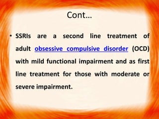 Cont…
• SSRIs are a second line treatment of
adult obsessive compulsive disorder (OCD)
with mild functional impairment and as first
line treatment for those with moderate or
severe impairment.
 