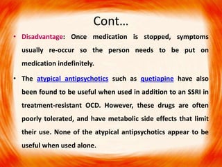 Cont…
• Disadvantage: Once medication is stopped, symptoms
usually re-occur so the person needs to be put on
medication indefinitely.
• The atypical antipsychotics such as quetiapine have also
been found to be useful when used in addition to an SSRI in
treatment-resistant OCD. However, these drugs are often
poorly tolerated, and have metabolic side effects that limit
their use. None of the atypical antipsychotics appear to be
useful when used alone.
 