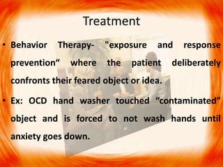 Treatment
• Behavior Therapy- "exposure and response
prevention“ where the patient deliberately
confronts their feared object or idea.
• Ex: OCD hand washer touched “contaminated”
object and is forced to not wash hands until
anxiety goes down.
 