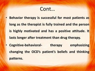 Cont…
• Behavior therapy is successful for most patients as
long as the therapist is fully trained and the person
is highly motivated and has a positive attitude. It
lasts longer after treatment than drug therapy.
• Cognitive-behavioral- therapy emphasizing
changing the OCD’s patient’s beliefs and thinking
patterns.
 