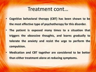 • Cognitive behavioral therapy (CBT) has been shown to be
the most effective type of psychotherapy for this disorder.
• The patient is exposed many times to a situation that
triggers the obsessive thoughts, and learns gradually to
tolerate the anxiety and resist the urge to perform the
compulsion.
• Medication and CBT together are considered to be better
than either treatment alone at reducing symptoms.
Treatment cont…
 