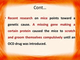 Cont…
• Recent research on mice points toward a
genetic cause. A missing gene making a
certain protein caused the mice to scratch
and groom themselves compulsively until an
OCD drug was introduced.
 
