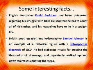 Some interesting facts…
• English footballer David Beckham has been outspoken
regarding his struggle with OCD. He said that he has to count
all of his clothes, and his magazines have to lie in a straight
line.
• British poet, essayist, and lexicographer Samuel Johnson is
an example of a historical figure with a retrospective
diagnosis of OCD. He had elaborate rituals for crossing the
thresholds of doorways, and repeatedly walked up and
down staircases counting the steps.
 