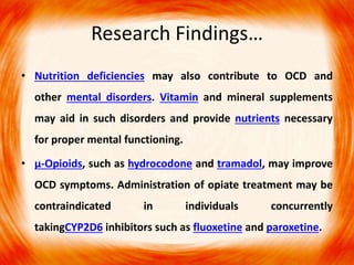 Research Findings…
• Nutrition deficiencies may also contribute to OCD and
other mental disorders. Vitamin and mineral supplements
may aid in such disorders and provide nutrients necessary
for proper mental functioning.
• μ-Opioids, such as hydrocodone and tramadol, may improve
OCD symptoms. Administration of opiate treatment may be
contraindicated in individuals concurrently
takingCYP2D6 inhibitors such as fluoxetine and paroxetine.
 