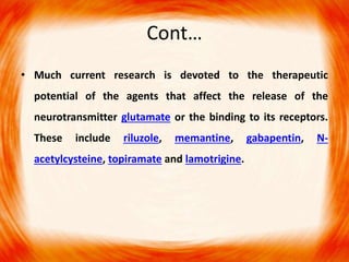 Cont…
• Much current research is devoted to the therapeutic
potential of the agents that affect the release of the
neurotransmitter glutamate or the binding to its receptors.
These include riluzole, memantine, gabapentin, N-
acetylcysteine, topiramate and lamotrigine.
 