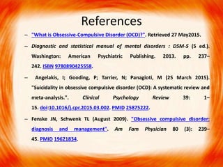 References
– "What is Obsessive-Compulsive Disorder (OCD)?". Retrieved 27 May2015.
– Diagnostic and statistical manual of mental disorders : DSM-5 (5 ed.).
Washington: American Psychiatric Publishing. 2013. pp. 237–
242. ISBN 9780890425558.
– Angelakis, I; Gooding, P; Tarrier, N; Panagioti, M (25 March 2015).
"Suicidality in obsessive compulsive disorder (OCD): A systematic review and
meta-analysis.". Clinical Psychology Review 39: 1–
15. doi:10.1016/j.cpr.2015.03.002. PMID 25875222.
– Fenske JN, Schwenk TL (August 2009). "Obsessive compulsive disorder:
diagnosis and management". Am Fam Physician 80 (3): 239–
45. PMID 19621834.
 