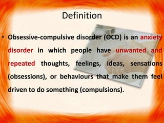 Definition
• Obsessive-compulsive disorder (OCD) is an anxiety
disorder in which people have unwanted and
repeated thoughts, feelings, ideas, sensations
(obsessions), or behaviours that make them feel
driven to do something (compulsions).
 