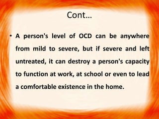 Cont…
• A person's level of OCD can be anywhere
from mild to severe, but if severe and left
untreated, it can destroy a person's capacity
to function at work, at school or even to lead
a comfortable existence in the home.
 