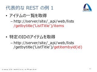 代表的な REST の例 1
• アイテムの一覧を取得
 – http://server/site/_api/web/lists
   /getbytitle(‘ListTitle’)/items


• 特定のIDのアイテムを取得
 – http://server/site/_api/web/lists
   /getbytitle(‘ListTitle’)/getitembyid(id)




                                              10
 