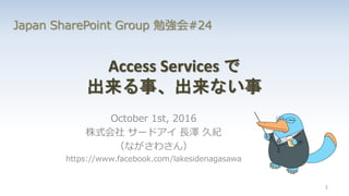 Access Services で
出来る事、出来ない事
October 1st, 2016
株式会社 サードアイ 長澤 久紀
（ながさわさん）
https://www.facebook.com/lakesidenagasawa
1
Japan SharePoint Group 勉強会#24
 