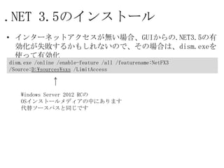 .NET 3.5のインストール
• インターネットアクセスが無い場合、GUIからの.NET3.5の有効化が
  失敗するかもしれないので、その場合は、dism.exeを使って有効化

dism.exe /online /enable-feature /all /featurename:NetFX3
/Source:D:¥sources¥sxs /LimitAccess



    Windows Server 2012 RCの
    OSインストールメディアの中にあります
    代替ソースパスと同じです
 