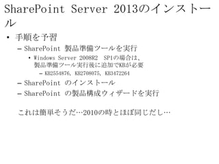SharePoint Server 2013のインストール
• 手順を予習
 – SharePoint 製品準備ツールを実行
   • Windows Server 2008R2 SP1の場合は、
     製品準備ツール実行後に追加でKBが必要
     – KB2554876, KB2708075, KB3472264
 – SharePoint のインストール
 – SharePoint の製品構成ウィザードを実行

 これは簡単そうだ…2010の時とほぼ同じだし…
 