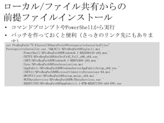 ローカル/ファイル共有からの
前提ファイルインストール
• コマンドプロンプトやPowerShellから実行
• バッチを作っておくと便利（さっきのリンク先にもあります）
set PreReqPath="E:¥Install¥SharePoint¥PrerequisiteInstallerFiles"
PrerequisiteInstaller.exe /SQLNCli:%PreReqPath%¥sqlncli.msi ^
           /PowerShell:%PreReqPath%¥Windows6.1-KB2506143-x64.msu ^
           /NETFX:%PreReqPath%¥dotNetFx45_Full_x86_x64.exe ^
           /IDFX:%PreReqPath%¥Windows6.1-KB974405-x64.msu ^
           /Sync:%PreReqPath%¥Synchronization.msi ^
           /AppFabric:%PreReqPath%¥WindowsServerAppFabricSetup_x64.exe ^
           /IDFX11:%PreReqPath%¥MicrosoftIdentityExtensions-64.msi ^
           /MSIPCClient:%PreReqPath%¥setup_msipc_x64.msi ^
           /WCFDataServices:%PreReqPath%¥WcfDataServices.exe ^
           /KB2671763:%PreReqPath%¥AppFabric1.1-RTM-KB2671763-x64-ENU.exe
 