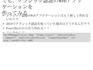 でも、クラシック認証のWebアプリケーションを
作ってみる
•   クラシック認証のWebアプリケーションはもう新しく作れないの？？
•   2010でクラシック認証を使っていた場合はどうするんだ？？
•   PowerShellからなら作れる！！
•   こんなかんじ
New-SPWebApplication –Name “fromps_classic” –ApplicationPool
“apppool1” –ApplicationPoolAccount “example¥spsadmin” –url
http://sps2013 –Port 8080
 