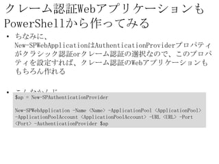 クレーム認証Webアプリケーションも
PowerShellから作ってみる
• ちなみに、
  New-SPWebApplicationはAuthenticationProviderプロパティ
  がクラシック認証orクレーム認証の選択なので、このプロパティを設定
  すれば、クレーム認証のWebアプリケーションももちろん作れる

• こんなかんじ
  $ap = New-SPAuthenticationProvider

  New-SPWebApplication -Name <Name> -ApplicationPool
  <ApplicationPool> -ApplicationPoolAccount <ApplicationPoolAccount>
  -URL <URL> -Port <Port> -AuthenticationProvider $ap
 