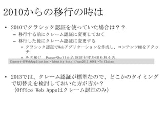 2010からの移行の時は
• 2010でクラシック認証を使っていた場合は？？
  – 移行する前にクレーム認証に変更しておく
  – 移行した後にクレーム認証に変更する
       • クラシック認証でWebアプリケーションを作成し、コンテンツDBをアタッチ
       • その後に、PowerShellから認証方式を切り替える

 Convert-SPWebApplication –Identity http://sps2013:8081 –To Claims


• 2013では、クレーム認証が標準なので、どこかのタイミングで切替えを
  検討しておいた方が吉か？
  （Office Web Appsはクレーム認証のみ）
 
