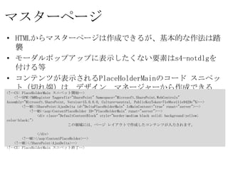 マスターページ
• HTMLからマスターページは作成できるが、基本的な作法は踏襲
• モーダルポップアップに表示したくない要素はs4-notdlgを付ける等
• コンテンツが表示されるPlaceHolderMainのコード スニペット（切れ
  端）は、デザイン マネージャーから作成できる「最小限のマスターペー
  ジ」からコピペ
<!--CS: PlaceHolderMain スニペット開始-->
  <!--SPM:<%@Register Tagprefix="SharePoint" Namespace="Microsoft.SharePoint.WebControls"
Assembly="Microsoft.SharePoint, Version=15.0.0.0, Culture=neutral, PublicKeyToken=71e9bce111e9429c"%>-->
     <!--MS:<SharePoint:AjaxDelta id="DeltaPlaceHolderMain" IsMainContent="true" runat="server">-->
        <!--MS:<asp:ContentPlaceHolder ID="PlaceHolderMain" runat="server">-->
           <div class="DefaultContentBlock" style="border:medium black solid; background:yellow; color:black;">
                      この領域には、ページ レイアウトで作成したコンテンツが入力されます。

           </div>
     <!--ME:</asp:ContentPlaceHolder>-->
  <!--ME:</SharePoint:AjaxDelta>-->
<!--CE: PlaceHolderMain スニペット終了-->
 