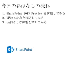 今日のおはなしの流れ
1. SharePoint 2013 Preview を構築してみる
2. 変わった点を確認してみる
3. 面白そうな機能を試してみる
 