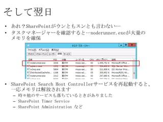そして翌日
• あれ？SharePointがウンともスンとも言わない…
• タスクマネージャーを確認すると…noderunner.exeが大量の
  メモリを確保




• SharePoint Search Host Controllerサービスを再起動すると、
  一応メモリは解放されます
  – 時々他のサービスも落ちているときがありました
  – SharePoint Timer Service
  – SharePoint Administration など
 