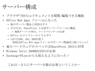 サーバー構成
• ブラウザでOfficeドキュメントを閲覧/編集できる機能
• Office Web Apps ファームになった
  – 他のサーバー製品と同居はダメ
  – そのため、SharePoint とは別サーバーファームに構成
    • 複数サーバーの時は、ロードバランサーが必要
  – Office もインストールしちゃダメ
  – IISでは80、443、809を使う
    （809はOffice Web Appsファームのサーバー間通信に使うらしい）
• 最小ハードウェアのスペックはSharePoint 2013と同等
• Windows Serve 2008R2はSP1が必須
• ExchangeやLyncからも使えるようになった！

  これは…さらにサーバー台数が必要ということか…
 