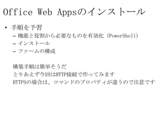 Office Web Appsのインストール
• 手順を予習
 – 機能と役割から必要なものを有効化（PowerShell）
 – インストール
 – ファームの構成

 構築手順は簡単そうだ
 とりあえず今回はHTTP接続で作ってみます
 HTTPSの場合は、コマンドのプロパティが違うので注意です
 