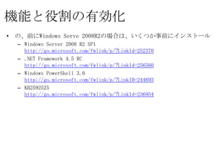 機能と役割の有効化
•   の、前にWindows Serve 2008R2の場合は、いくつか事前にインストール
    – Windows Server 2008 R2 SP1
      http://go.microsoft.com/fwlink/p/?LinkId=252370
    – .NET Framework 4.5 RC
      http://go.microsoft.com/fwlink/p/?LinkId=256560
    – Windows PowerShell 3.0
      http://go.microsoft.com/fwlink/p/?LinkID=244693
    – KB2592525
      http://go.microsoft.com/fwlink/p/?LinkId=236954
 