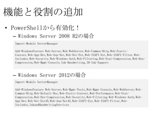 機能と役割の追加
• PowerShellから有効化！
 – Windows Server 2008 R2の場合
  Import-Module ServerManager

  Add-WindowsFeature Web-Server,Web-WebServer,Web-Common-Http,Web-Static-
  Content,Web-App-Dev,Web-Asp-Net,Web-Net-Ext,Web-ISAPI-Ext,Web-ISAPI-
  Filter,Web-Includes,Web-Security,Web-Windows-Auth,Web-Filtering,Web-Stat-
  Compression,Web-Dyn-Compression,Web-Mgmt-Console,Ink-Handwriting,IH-Ink-
  Support


 – Windows Server 2012の場合
  Import-Module ServerManager

  Add-WindowsFeature Web-Server,Web-Mgmt-Tools,Web-Mgmt-Console,Web-
  WebServer,Web-Common-Http,Web-Default-Doc,Web-Static-Content,Web-
  Performance,Web-Stat-Compression,Web-Dyn-Compression,Web-Security,Web-
  Filtering,Web-Windows-Auth,Web-App-Dev,Web-Net-Ext45,Web-Asp-Net45,Web-
  ISAPI-Ext,Web-ISAPI-Filter,Web-Includes,InkandHandwritingServices
 
