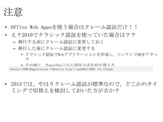 注意
• Office Web Appsを使う場合はクレーム認証だけ！！
• え？2010でクラシック認証を使っていた場合は？？
  – 移行する前にクレーム認証に変更しておく
  – 移行した後にクレーム認証に変更する
       • クラシック認証でWebアプリケーションを作成し、コンテンツDBをアタッチ
       • その後に、PowerShellから認証方式を切り替える

 Convert-SPWebApplication –Identity http://sps2013:8081 –To Claims


• 2013では、やはりクレーム認証が標準なので、どこかのタイミングで切
  替えを検討しておいた方が吉か？
 