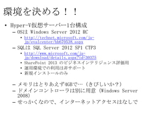 環境を決める！！
• Hyper-V仮想サーバー1台構成
 – OSは Windows Server 2012 RC
   • http://technet.microsoft.com/ja-
     jp/evalcenter/hh670538.aspx
 – SQLは SQL Server 2012 SP1 CTP3
   • http://www.microsoft.com/ja-
     jp/download/details.aspx?id=30375
   • SharePoint 2013 のビジネスインテリジェンス評価用
   • 運用環境での利用は非サポート
   • 新規インストールのみ

 – メモリはとりあえず4GBで…（きびしいか？）
 – ドメインコントローラは別に用意（Windows Server 2008）
 – せっかくなので、インターネットアクセスはなしで
 