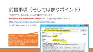 前提事項（そしてはまりポイント）
そのアプリ、本当にKerberosで構成されている？
Kerberos Authentication Tester ver.0.9.3(beta)で事前にチェック。
http://blog.michelbarneveld.nl/media/p/33.aspx
※.NET Framework 3.5が必要
12
WAPサーバで起動し、対象URLを入
れて[Test]
⇒Authentication Type：Kerberos、
SPNにWAPに設定するSPNが表示さ
れていることを確認
 