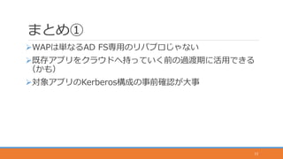 まとめ①
WAPは単なるAD FS専用のリバプロじゃない
既存アプリをクラウドへ持っていく前の過渡期に活用できる
（かも）
対象アプリのKerberos構成の事前確認が大事
13
 