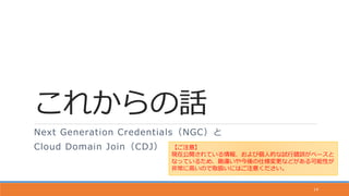 これからの話
Next Generation Credentials（NGC）と
Cloud Domain Join（CDJ）
14
【ご注意】
現在公開されている情報、および個人的な試行錯誤がベースと
なっているため、勘違いや今後の仕様変更などがある可能性が
非常に高いので取扱いにはご注意ください。
 