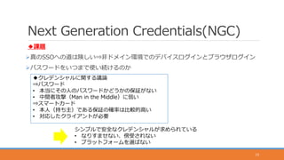 Next Generation Credentials(NGC)
◆課題
真のSSOへの道は険しい⇒非ドメイン環境でのデバイスログインとブラウザログイン
パスワードをいつまで使い続けるのか
15
◆クレデンシャルに関する議論
⇒パスワード
• 本当にその人のパスワードかどうかの保証がない
• 中間者攻撃（Man in the Middle）に弱い
⇒スマートカード
• 本人（持ち主）である保証の確率は比較的高い
• 対応したクライアントが必要
シンプルで安全なクレデンシャルが求められている
• なりすませない、傍受されない
• プラットフォームを選ばない
 