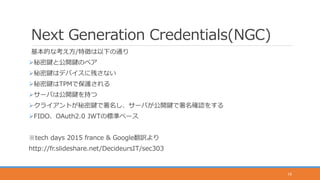Next Generation Credentials(NGC)
基本的な考え方/特徴は以下の通り
秘密鍵と公開鍵のペア
秘密鍵はデバイスに残さない
秘密鍵はTPMで保護される
サーバは公開鍵を持つ
クライアントが秘密鍵で署名し、サーバが公開鍵で署名確認をする
FIDO、OAuth2.0 JWTの標準ベース
※tech days 2015 france & Google翻訳より
http://fr.slideshare.net/DecideursIT/sec303
16
 
